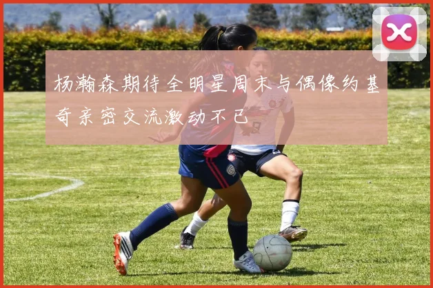 杨瀚森期待全明星周末与偶像约基奇亲密交流激动不已