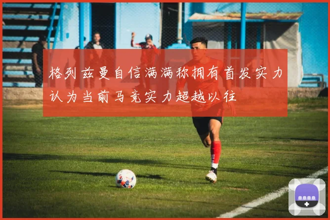 格列兹曼自信满满称拥有首发实力认为当前马竞实力超越以往