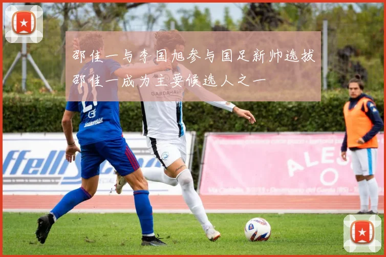 邵佳一与李国旭参与国足新帅选拔邵佳一成为主要候选人之一