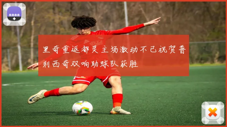 里奇重返都灵主场激动不已祝贺普利西奇双响助球队获胜