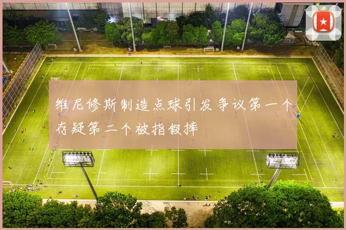 维尼修斯制造点球引发争议第一个存疑第二个被指假摔