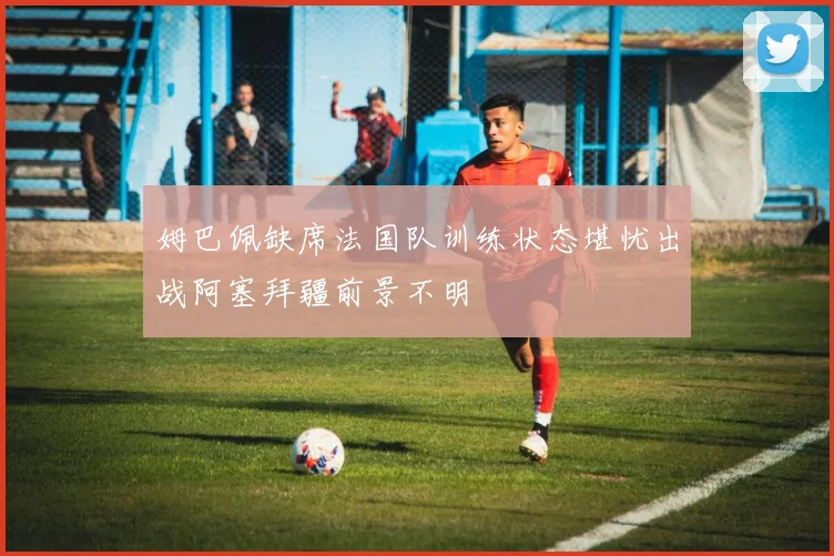 姆巴佩缺席法国队训练状态堪忧出战阿塞拜疆前景不明