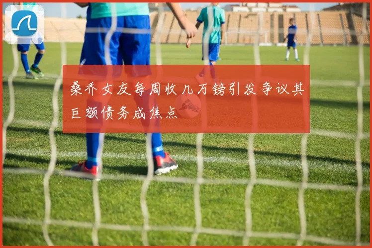 桑乔女友每周收几万镑引发争议其巨额债务成焦点