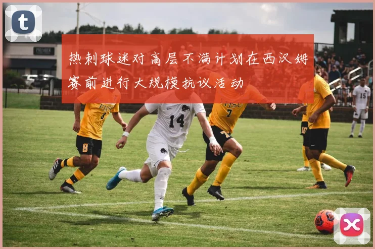 热刺球迷对高层不满计划在西汉姆赛前进行大规模抗议活动