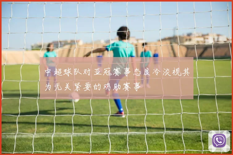 中超球队对亚冠赛事态度冷淡视其为无关紧要的鸡肋赛事