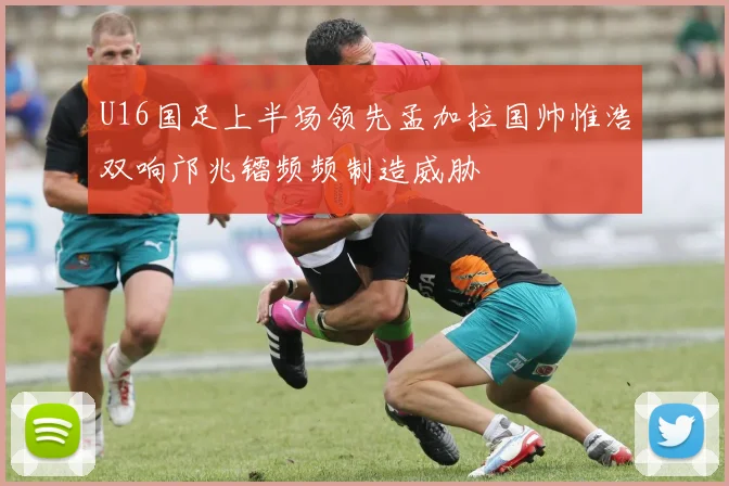 U16国足上半场领先孟加拉国帅惟浩双响邝兆镭频频制造威胁