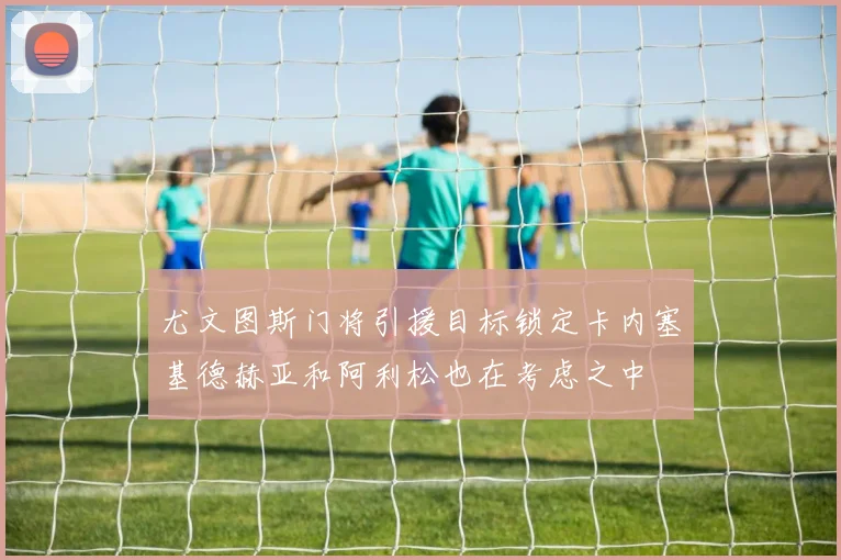 尤文图斯门将引援目标锁定卡内塞基德赫亚和阿利松也在考虑之中