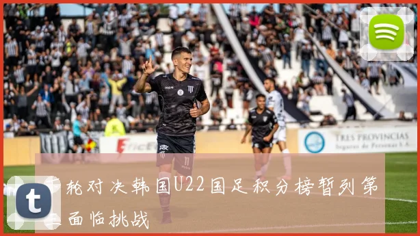 下轮对决韩国U22国足积分榜暂列第三面临挑战