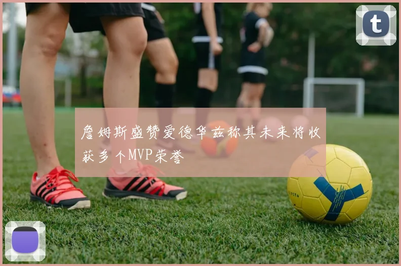 詹姆斯盛赞爱德华兹称其未来将收获多个MVP荣誉