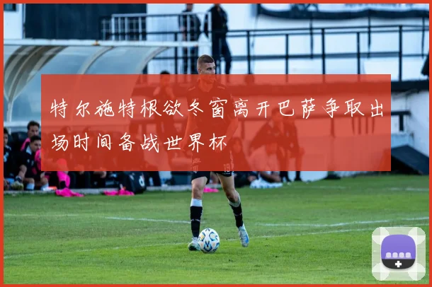 特尔施特根欲冬窗离开巴萨争取出场时间备战世界杯