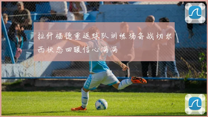 拉什福德重返球队训练场备战切尔西状态回暖信心满满