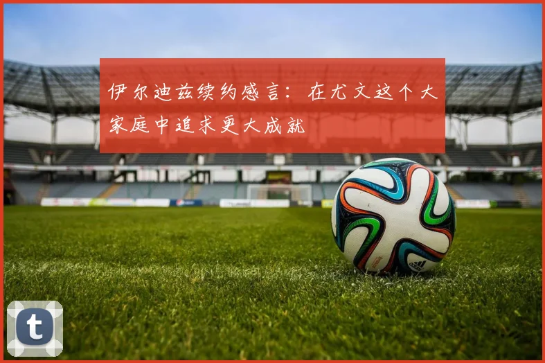伊尔迪兹续约感言：在尤文这个大家庭中追求更大成就