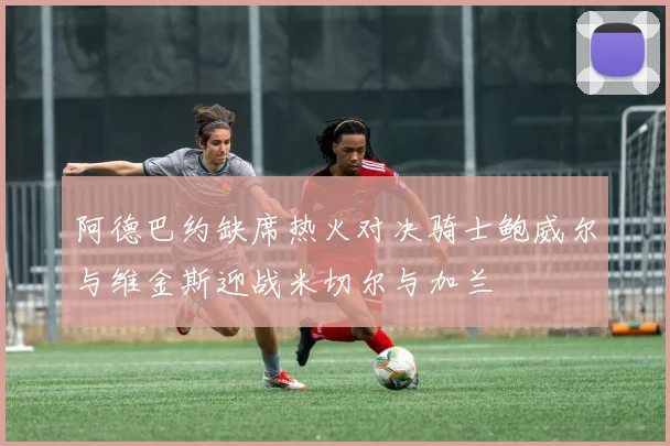 阿德巴约缺席热火对决骑士鲍威尔与维金斯迎战米切尔与加兰
