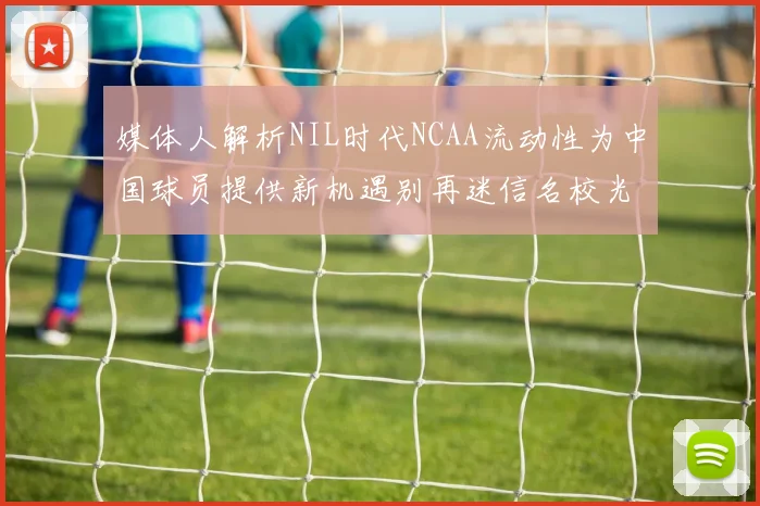 媒体人解析NIL时代NCAA流动性为中国球员提供新机遇别再迷信名校光环