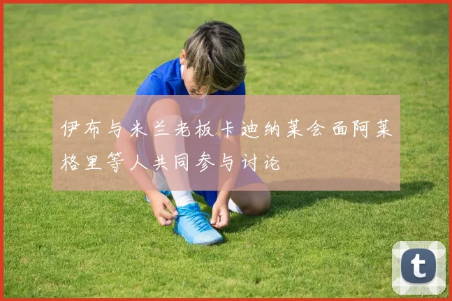 伊布与米兰老板卡迪纳莱会面阿莱格里等人共同参与讨论