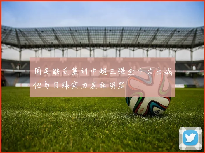 国足缺乏集训中超三强全主力出战但与日韩实力差距明显