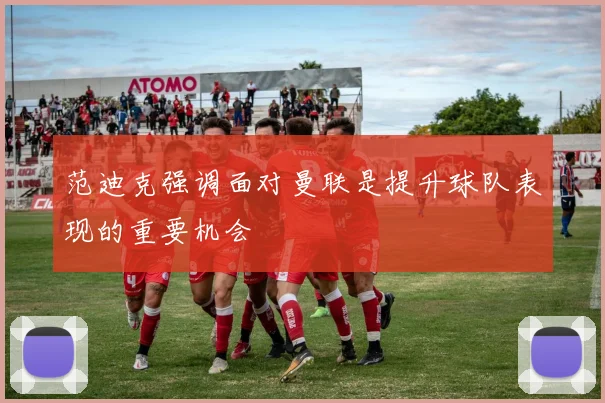 范迪克强调面对曼联是提升球队表现的重要机会