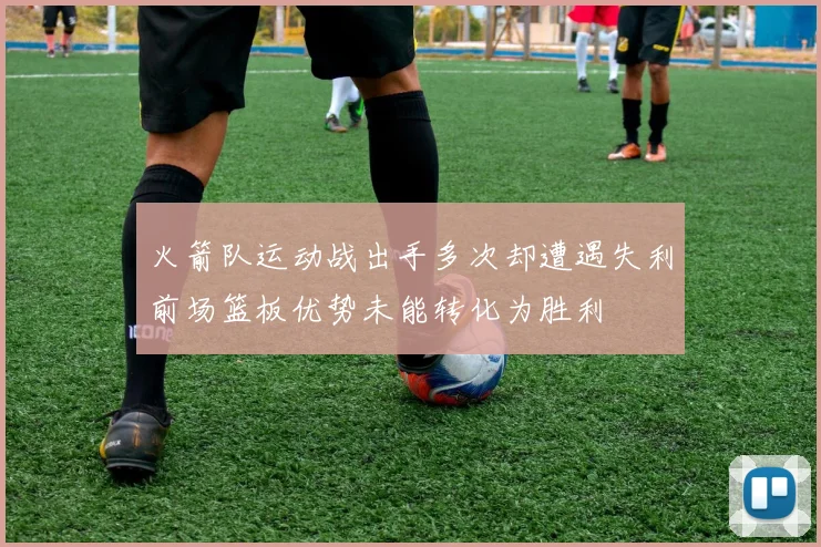 火箭队运动战出手多次却遭遇失利前场篮板优势未能转化为胜利