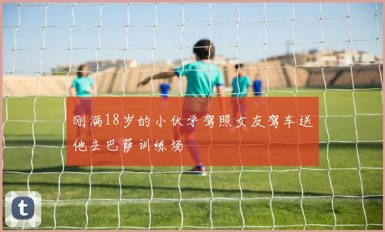 刚满18岁的小伙学驾照女友驾车送他去巴萨训练场