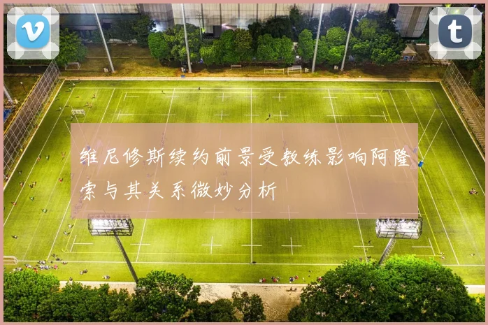 维尼修斯续约前景受教练影响阿隆索与其关系微妙分析