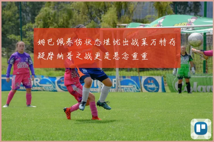 姆巴佩养伤状态堪忧出战莱万特存疑摩纳哥之战更是悬念重重