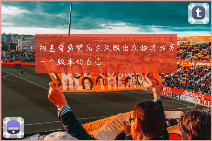 约基奇盛赞瓦兰天赋出众称其为另一个版本的自己