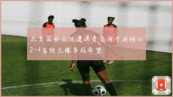 北京国安主场遭遇青岛海牛逆转以2-4落败无缘争冠希望