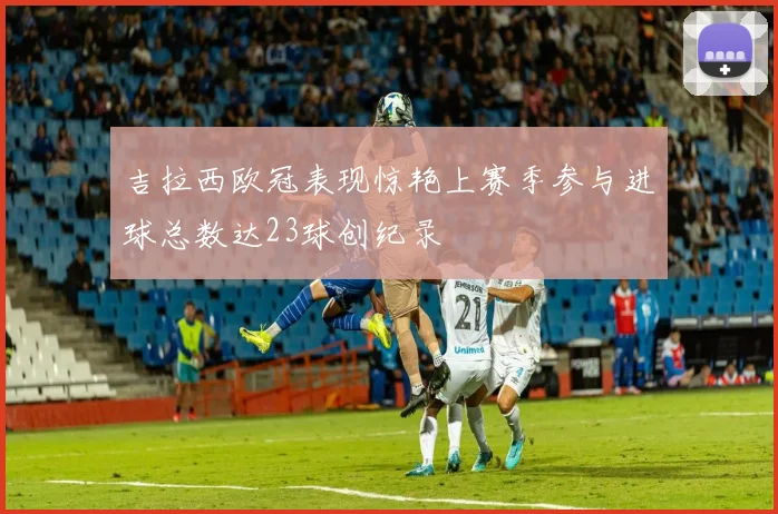 吉拉西欧冠表现惊艳上赛季参与进球总数达23球创纪录
