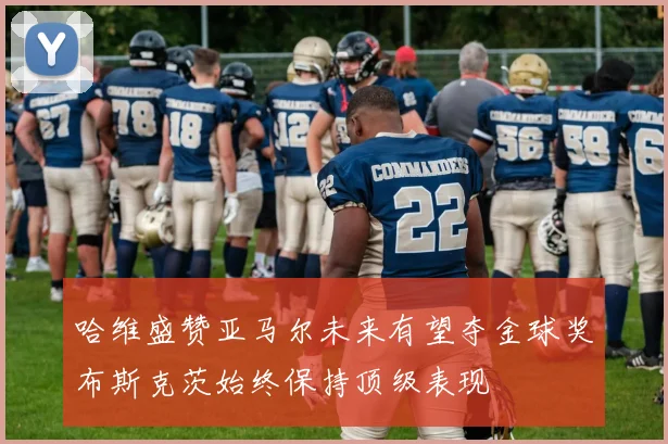 哈维盛赞亚马尔未来有望夺金球奖布斯克茨始终保持顶级表现