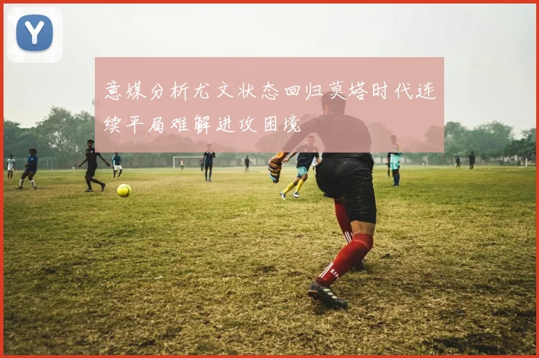 意媒分析尤文状态回归莫塔时代连续平局难解进攻困境