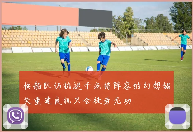 快船队仍执迷于老将阵容的幻想错失重建良机只会徒劳无功