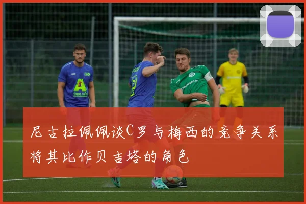 尼古拉佩佩谈C罗与梅西的竞争关系将其比作贝吉塔的角色