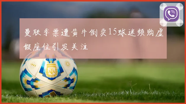 曼联季票遭黄牛倒卖15球迷频购虚假座位引发关注