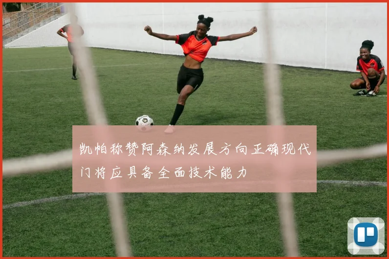 凯帕称赞阿森纳发展方向正确现代门将应具备全面技术能力